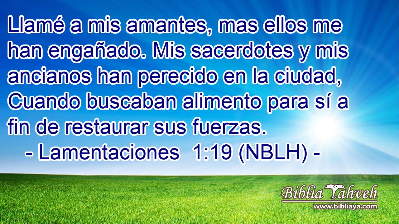  Llamé a mis amantes, mas ellos me han engañado. Mis sacerdotes y mis ancianos han perecido en la ciudad, Cuando buscaban alimento para sí a fin de restaurar sus fuerzas. 