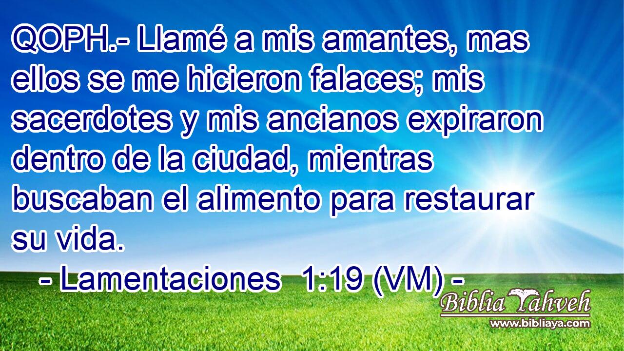  QOPH.- Llamé a mis amantes, mas ellos se me hicieron falaces; mis sacerdotes y mis ancianos expiraron dentro de la ciudad, mientras buscaban el alimento para restaurar su vida. 
