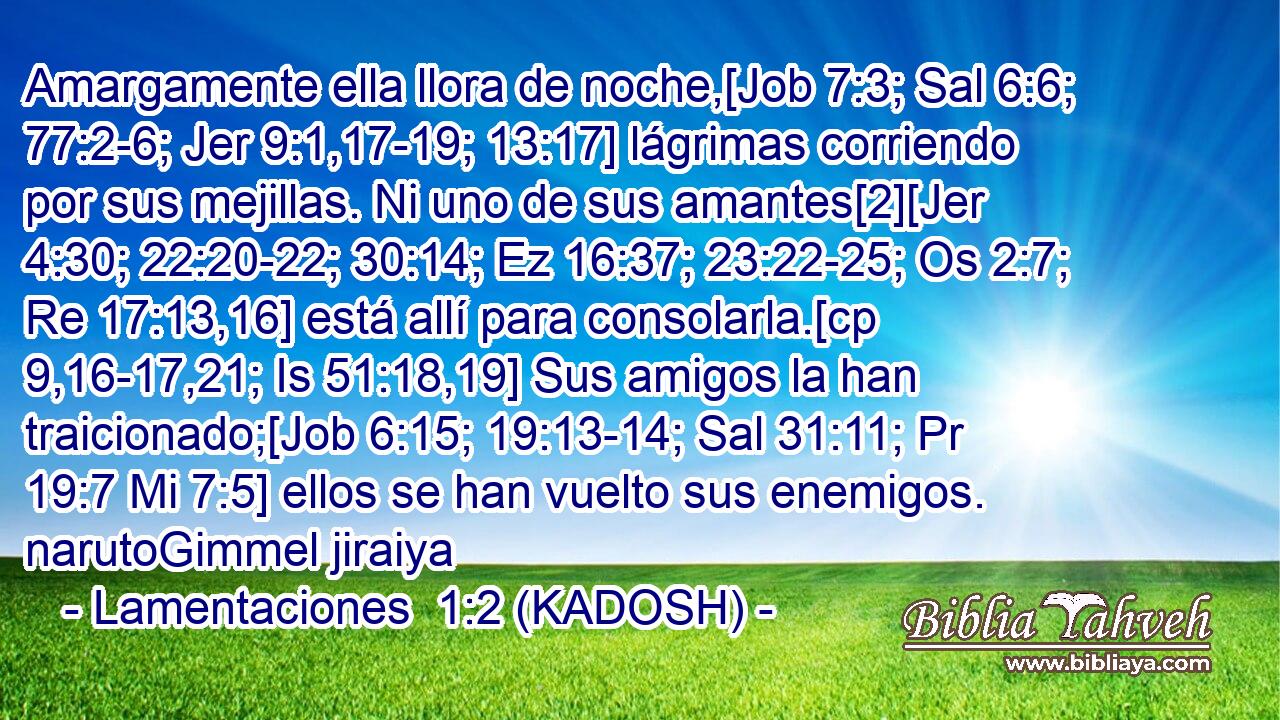  Amargamente ella llora de noche,[Job 7:3; Sal 6:6; 77:2-6; Jer 9:1,17-19; 13:17] lágrimas corriendo por sus mejillas. Ni uno de sus amantes[2][Jer 4:30; 22:20-22; 30:14; Ez 16:37; 23:22-25; Os 2:7; Re 17:13,16] está allí para consolarla.[cp 9,16-17,21; Is 51:18,19] Sus amigos la han traicionado;[Job 6:15; 19:13-14; Sal 31:11; Pr 19:7 Mi 7:5] ellos se han vuelto sus enemigos. narutoGimmel jiraiya 