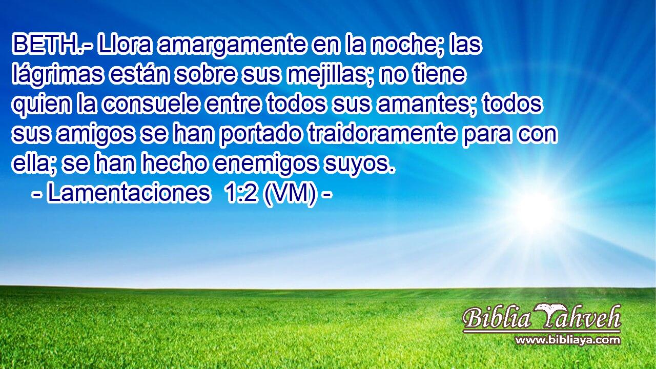  BETH.- Llora amargamente en la noche; las lágrimas están sobre sus mejillas; no tiene quien la consuele entre todos sus amantes; todos sus amigos se han portado traidoramente para con ella; se han hecho enemigos suyos. 