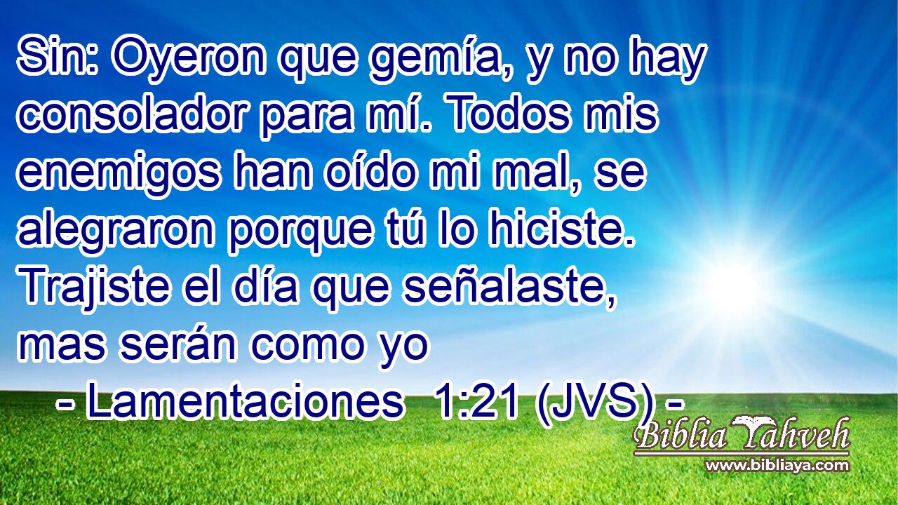 Sin: Oyeron que gemía, y no hay consolador para mí. Todos mis enemigos han oído mi mal, se alegraron porque tú lo hiciste. Trajiste el día que señalaste, mas serán como yo