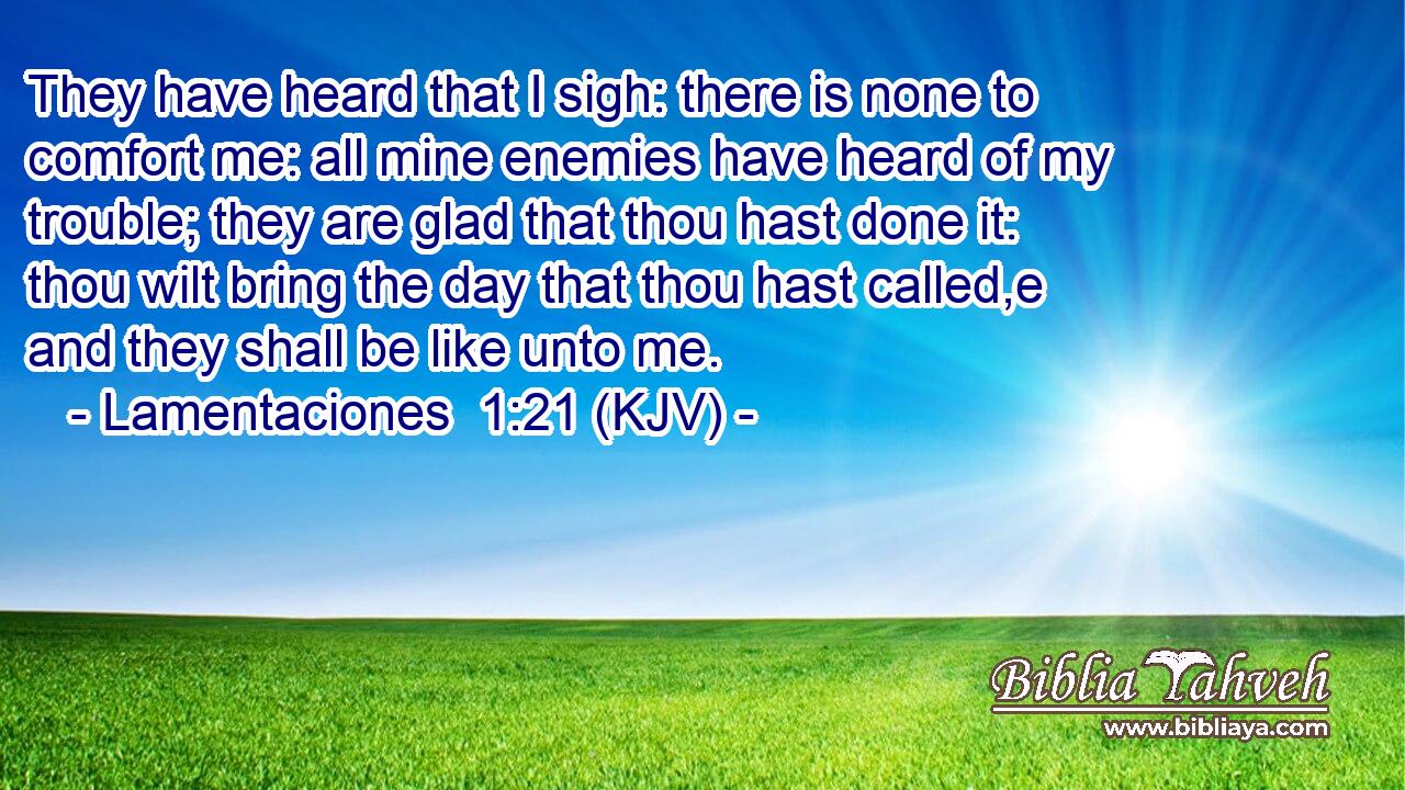 They have heard that I sigh: there is none to comfort me: all mine enemies have heard of my trouble; they are glad that thou hast done it: thou wilt bring the day that thou hast called,e and they shall be like unto me.