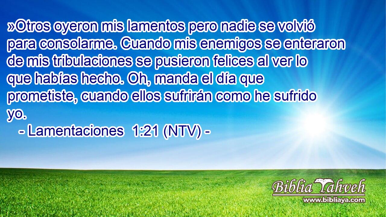 »Otros oyeron mis lamentos pero nadie se volvió para consolarme. Cuando mis enemigos se enteraron de mis tribulaciones se pusieron felices al ver lo que habías hecho. Oh, manda el día que prometiste, cuando ellos sufrirán como he sufrido yo.