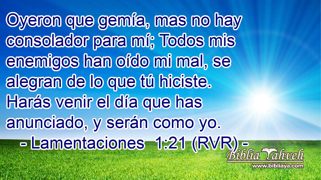 Oyeron que gemía, mas no hay consolador para mí; Todos mis enemigos han oído mi mal, se alegran de lo que tú hiciste. Harás venir el día que has anunciado, y serán como yo.