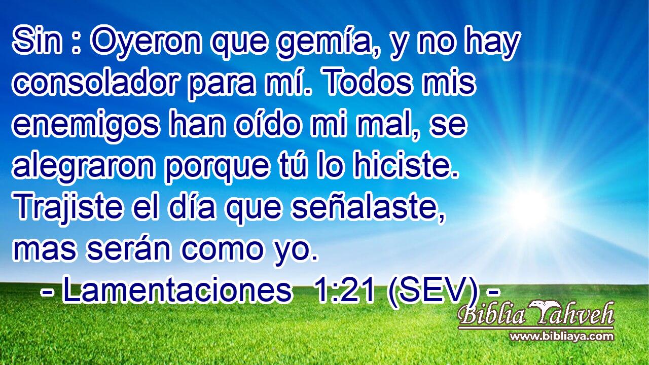 Sin : Oyeron que gemía, y no hay consolador para mí. Todos mis enemigos han oído mi mal, se alegraron porque tú lo hiciste. Trajiste el día que señalaste, mas serán como yo.