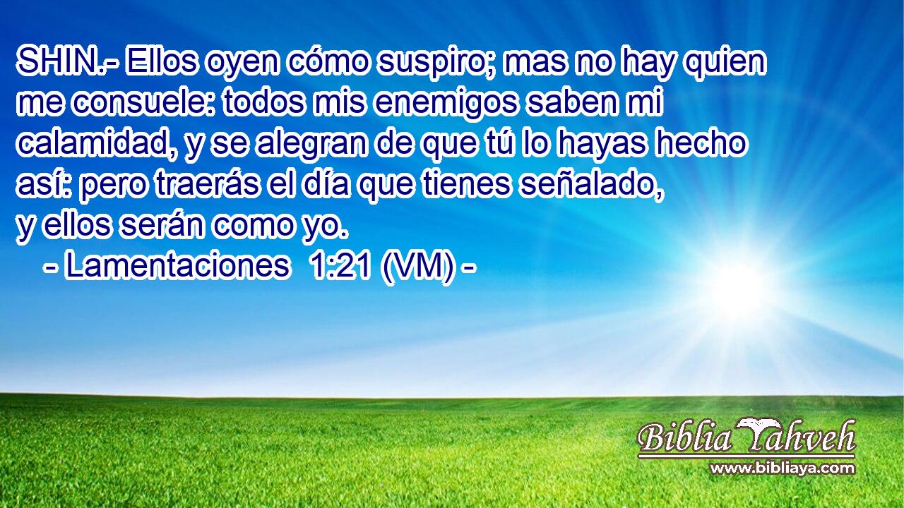  SHIN.- Ellos oyen cómo suspiro; mas no hay quien me consuele: todos mis enemigos saben mi calamidad, y se alegran de que tú lo hayas hecho así: pero traerás el día que tienes señalado, y ellos serán como yo. 