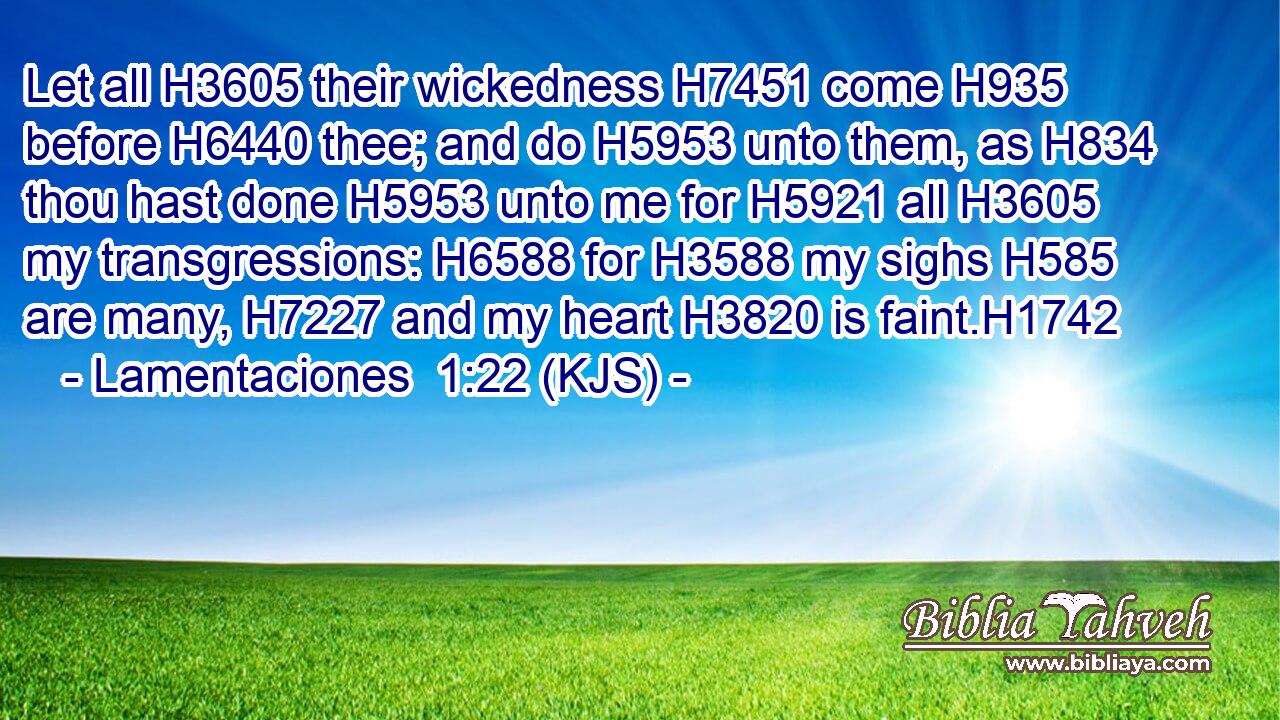 Let all H3605 their wickedness H7451 come H935 before H6440 thee; and do H5953 unto them, as H834 thou hast done H5953 unto me for H5921 all H3605 my transgressions: H6588 for H3588 my sighs H585 are many, H7227 and my heart H3820 is faint.H1742