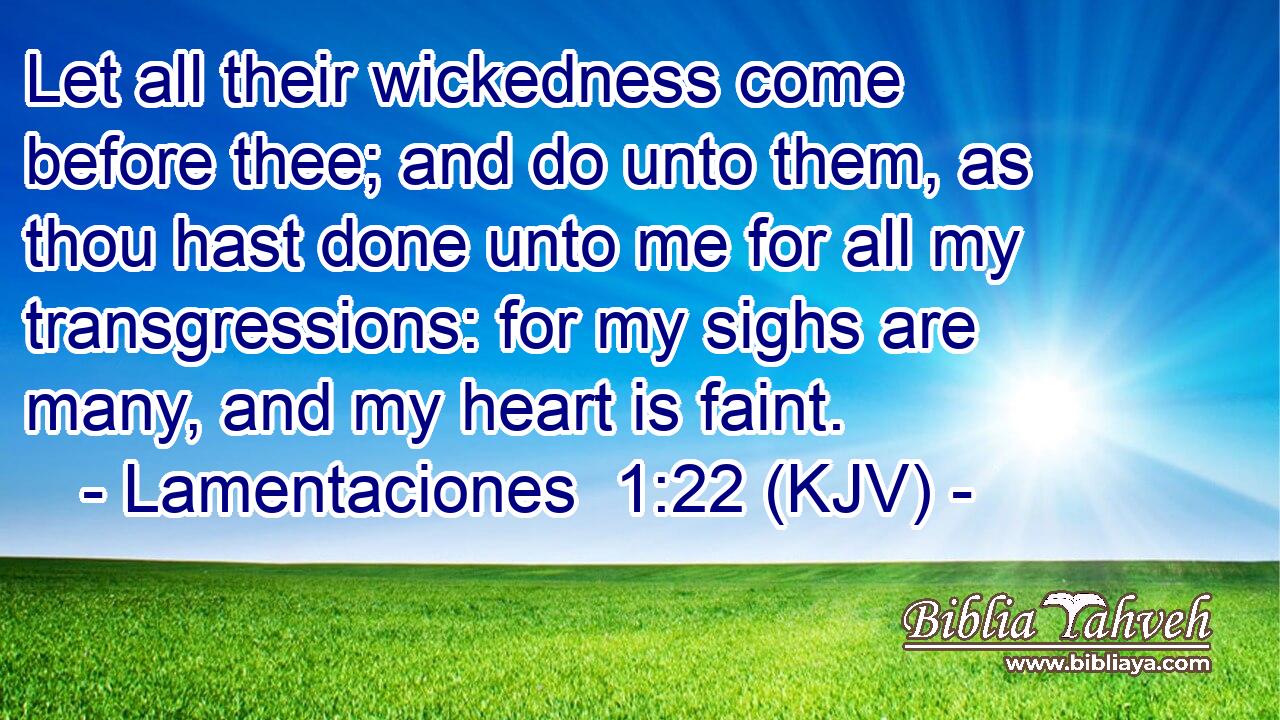 Let all their wickedness come before thee; and do unto them, as thou hast done unto me for all my transgressions: for my sighs are many, and my heart is faint.