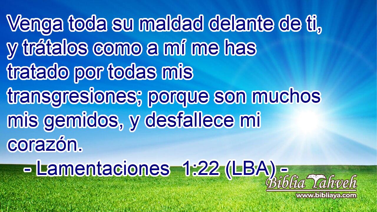 Venga toda su maldad delante de ti, y trátalos como a mí me has tratado por todas mis transgresiones; porque son muchos mis gemidos, y desfallece mi corazón.