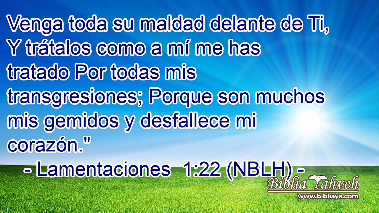  Venga toda su maldad delante de Ti, Y trátalos como a mí me has tratado Por todas mis transgresiones; Porque son muchos mis gemidos y desfallece mi corazón.