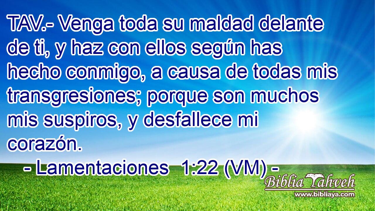  TAV.- Venga toda su maldad delante de ti, y haz con ellos según has hecho conmigo, a causa de todas mis transgresiones; porque son muchos mis suspiros, y desfallece mi corazón. 