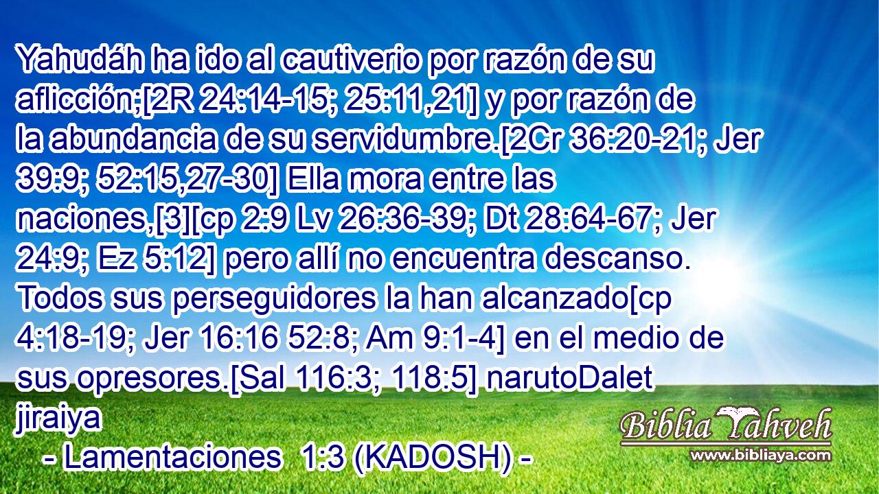  Yahudáh ha ido al cautiverio por razón de su aflicción;[2R 24:14-15; 25:11,21] y por razón de la abundancia de su servidumbre.[2Cr 36:20-21; Jer 39:9; 52:15,27-30] Ella mora entre las naciones,[3][cp 2:9 Lv 26:36-39; Dt 28:64-67; Jer 24:9; Ez 5:12] pero allí no encuentra descanso. Todos sus perseguidores la han alcanzado[cp 4:18-19; Jer 16:16 52:8; Am 9:1-4] en el medio de sus opresores.[Sal 116:3; 118:5] narutoDalet jiraiya 