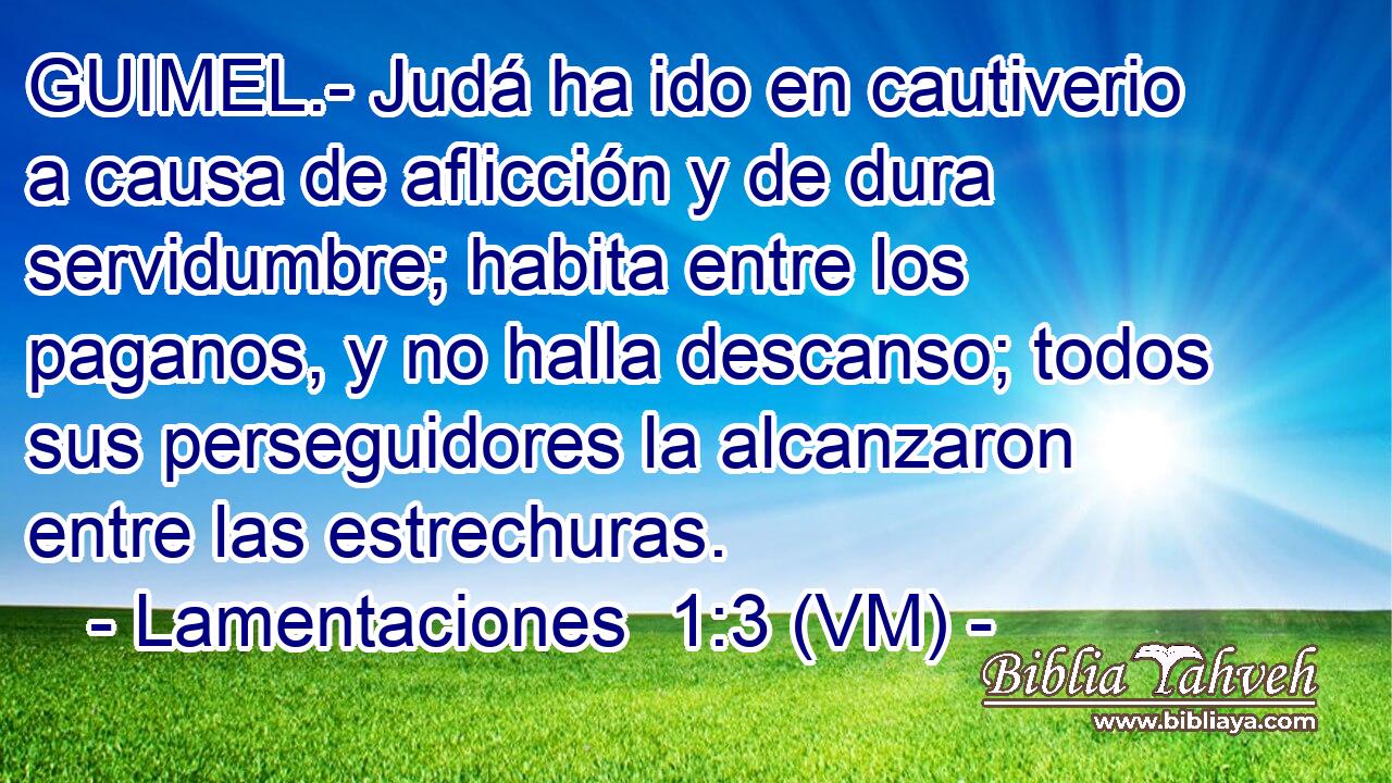  GUIMEL.- Judá ha ido en cautiverio a causa de aflicción y de dura servidumbre; habita entre los paganos, y no halla descanso; todos sus perseguidores la alcanzaron entre las estrechuras. 