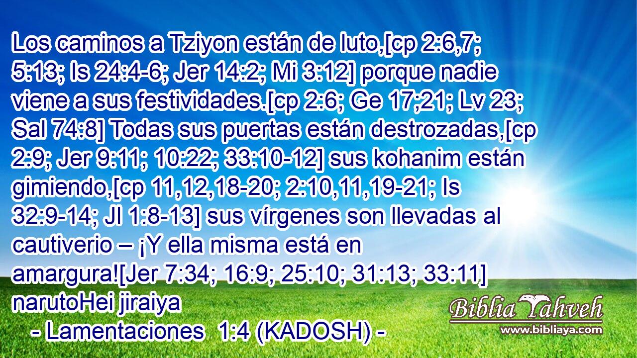  Los caminos a Tziyon están de luto,[cp 2:6,7; 5:13; Is 24:4-6; Jer 14:2; Mi 3:12] porque nadie viene a sus festividades.[cp 2:6; Ge 17;21; Lv 23; Sal 74:8] Todas sus puertas están destrozadas,[cp 2:9; Jer 9:11; 10:22; 33:10-12] sus kohanim están gimiendo,[cp 11,12,18-20; 2:10,11,19-21; Is 32:9-14; Jl 1:8-13] sus vírgenes son llevadas al cautiverio – ¡Y ella misma está en amargura![Jer 7:34; 16:9; 25:10; 31:13; 33:11] narutoHei jiraiya 