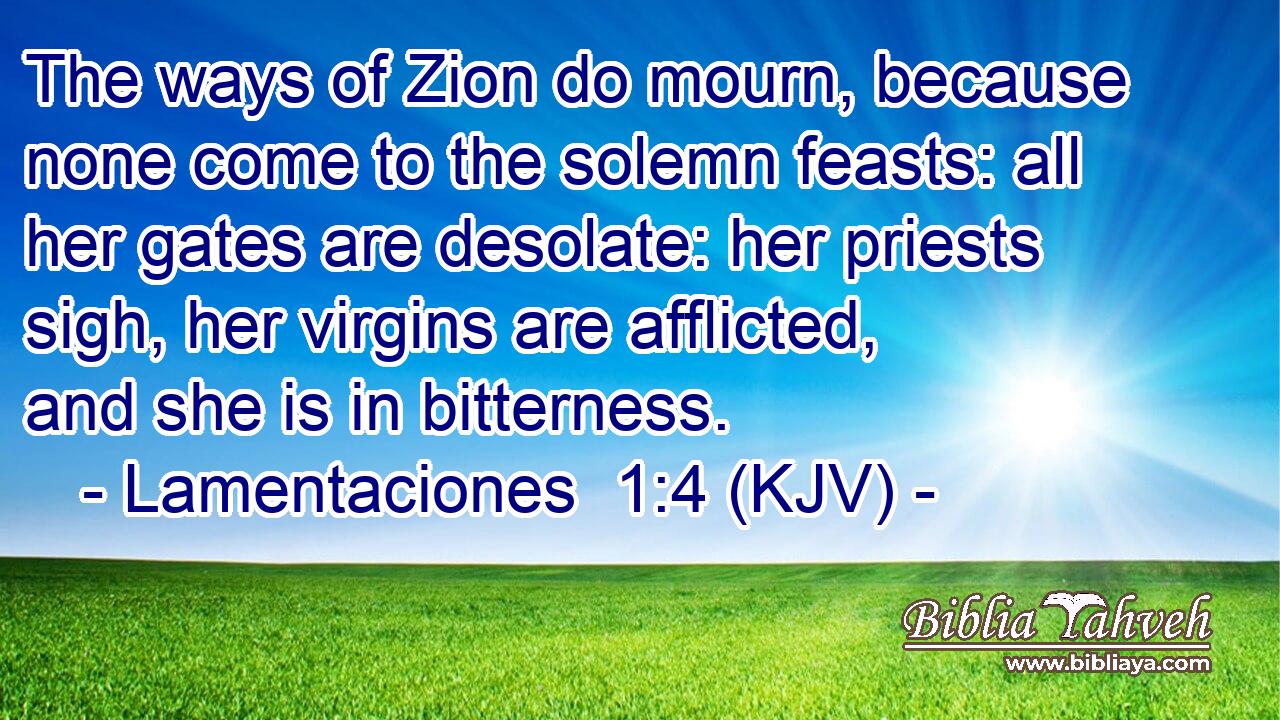 The ways of Zion do mourn, because none come to the solemn feasts: all her gates are desolate: her priests sigh, her virgins are afflicted, and she is in bitterness.