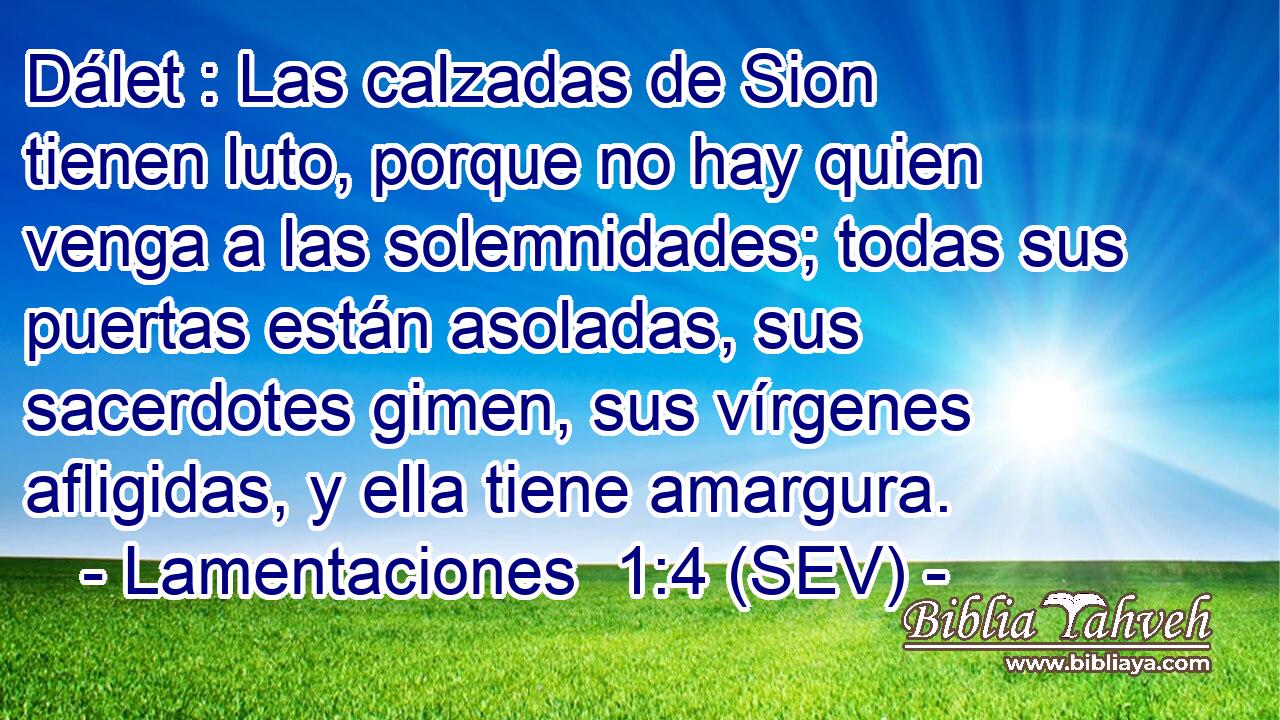 Dálet : Las calzadas de Sion tienen luto, porque no hay quien venga a las solemnidades; todas sus puertas están asoladas, sus sacerdotes gimen, sus vírgenes afligidas, y ella tiene amargura.
