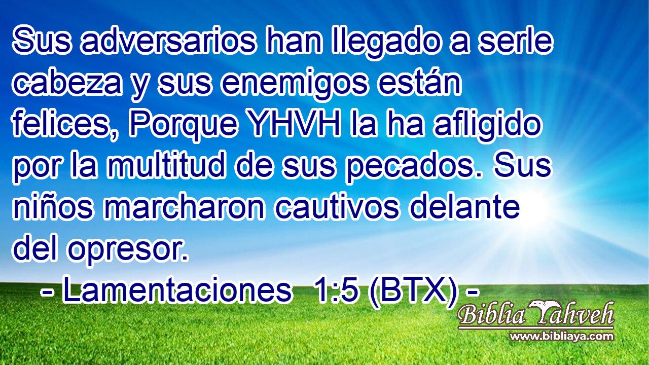 Sus adversarios han llegado a serle cabeza y sus enemigos están felices, Porque YHVH la ha afligido por la multitud de sus pecados. Sus niños marcharon cautivos delante del opresor.