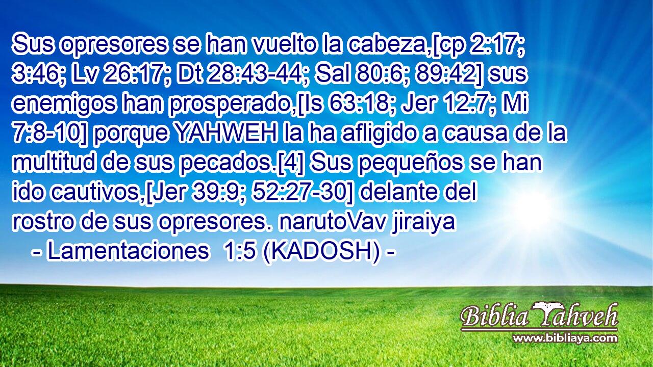  Sus opresores se han vuelto la cabeza,[cp 2:17; 3:46; Lv 26:17; Dt 28:43-44; Sal 80:6; 89:42] sus enemigos han prosperado,[Is 63:18; Jer 12:7; Mi 7:8-10] porque YAHWEH la ha afligido a causa de la multitud de sus pecados.[4] Sus pequeños se han ido cautivos,[Jer 39:9; 52:27-30] delante del rostro de sus opresores. narutoVav jiraiya 