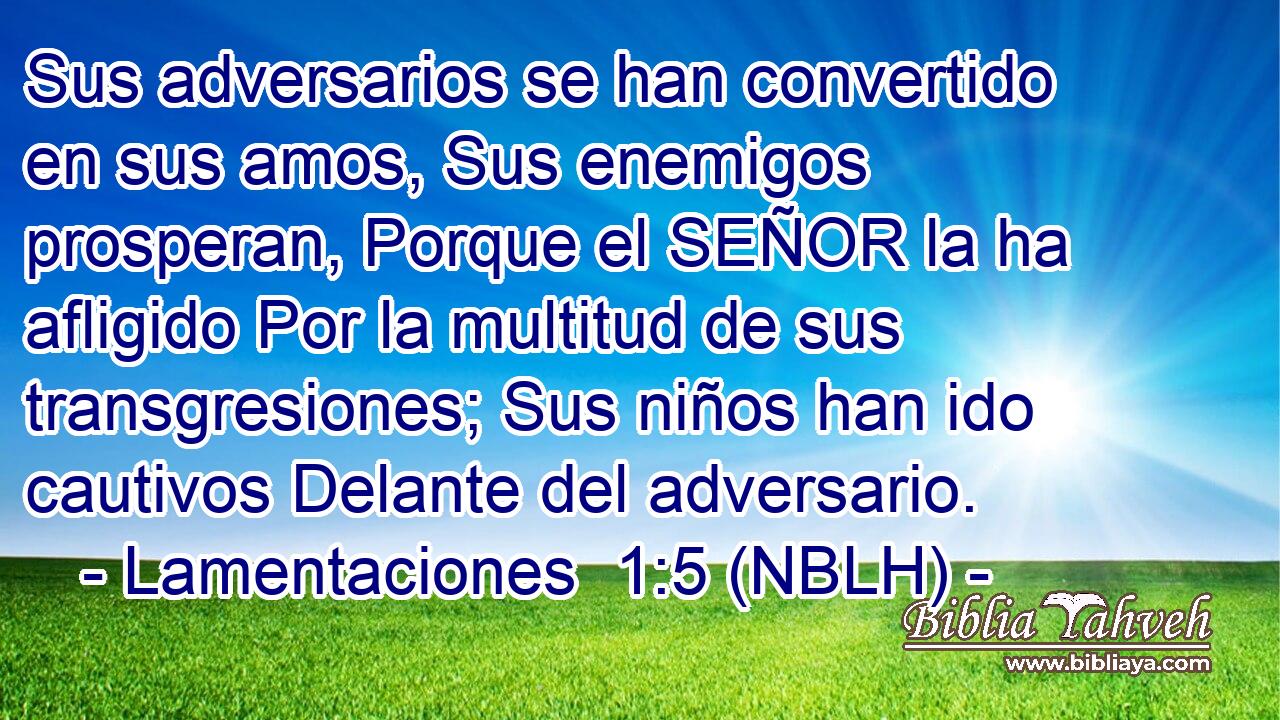 Sus adversarios se han convertido en sus amos, Sus enemigos prosperan, Porque el SEÑOR la ha afligido Por la multitud de sus transgresiones; Sus niños han ido cautivos Delante del adversario. 