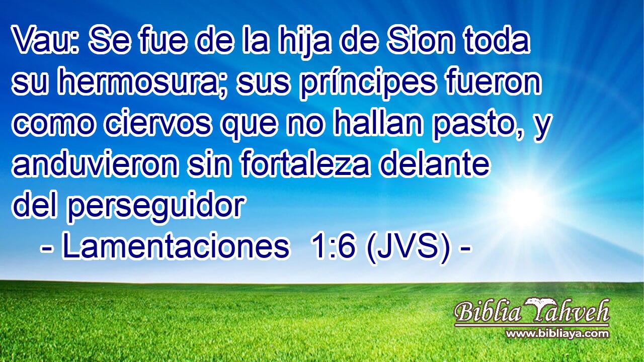 Vau: Se fue de la hija de Sion toda su hermosura; sus príncipes fueron como ciervos que no hallan pasto, y anduvieron sin fortaleza delante del perseguidor