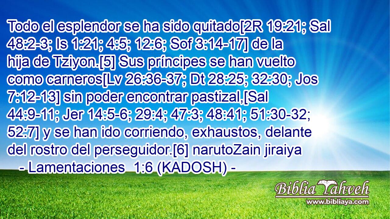  Todo el esplendor se ha sido quitado[2R 19:21; Sal 48:2-3; Is 1:21; 4:5; 12:6; Sof 3:14-17] de la hija de Tziyon.[5] Sus príncipes se han vuelto como carneros[Lv 26:36-37; Dt 28:25; 32:30; Jos 7:12-13] sin poder encontrar pastizal,[Sal 44:9-11; Jer 14:5-6; 29:4; 47:3; 48:41; 51:30-32; 52:7] y se han ido corriendo, exhaustos, delante del rostro del perseguidor.[6] narutoZain jiraiya 