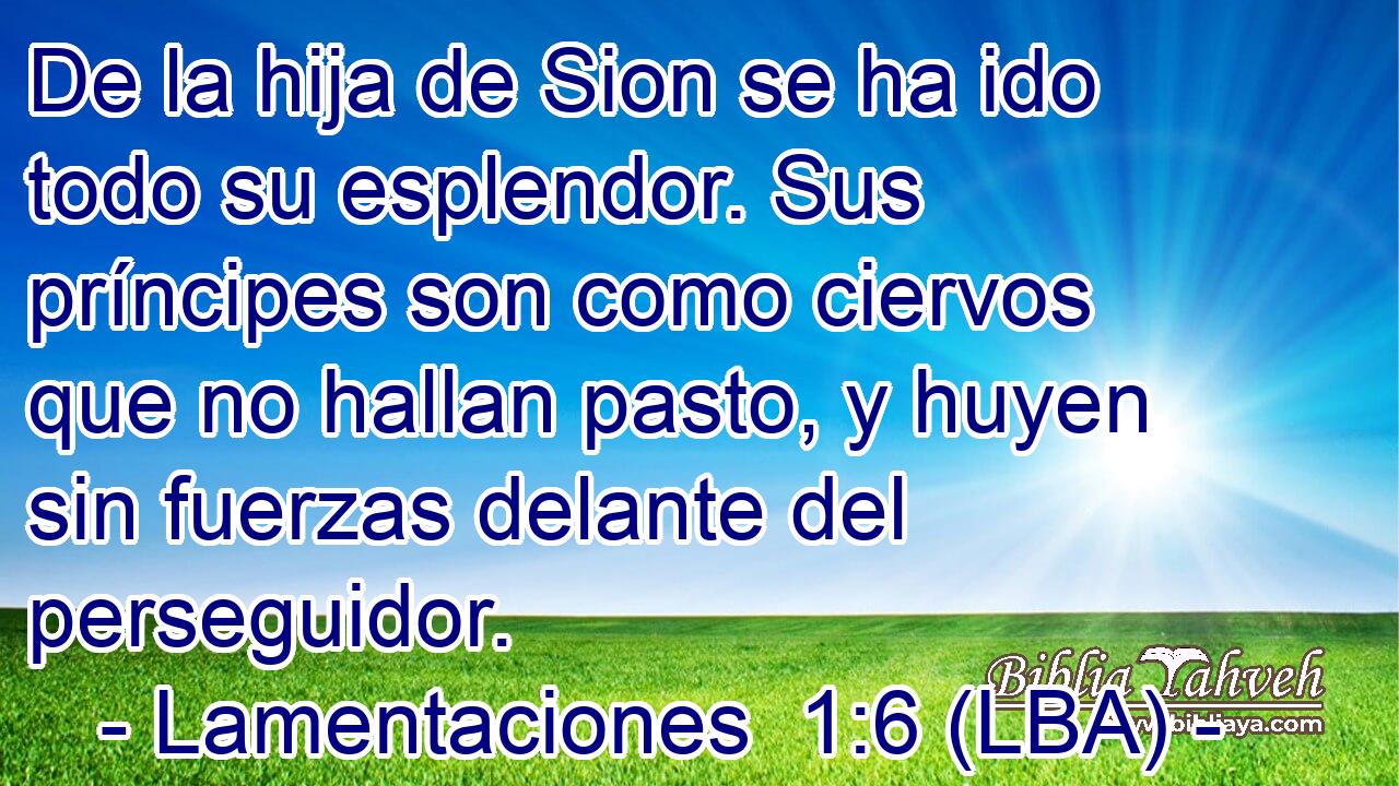 De la hija de Sion se ha ido todo su esplendor. Sus príncipes son como ciervos que no hallan pasto, y huyen sin fuerzas delante del perseguidor.