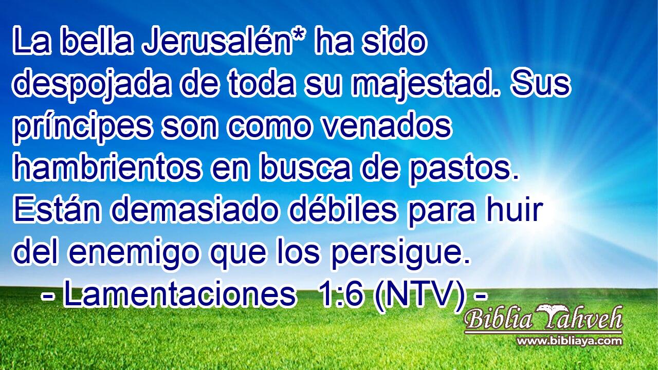 La bella Jerusalén* ha sido despojada de toda su majestad. Sus príncipes son como venados hambrientos en busca de pastos. Están demasiado débiles para huir del enemigo que los persigue.