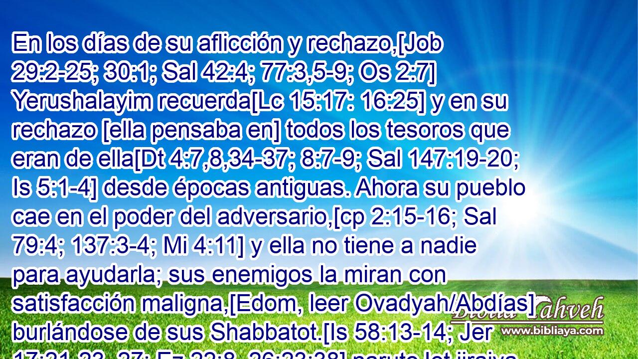  En los días de su aflicción y rechazo,[Job 29:2-25; 30:1; Sal 42:4; 77:3,5-9; Os 2:7] Yerushalayim recuerda[Lc 15:17: 16:25] y en su rechazo [ella pensaba en] todos los tesoros que eran de ella[Dt 4:7,8,34-37; 8:7-9; Sal 147:19-20; Is 5:1-4] desde épocas antiguas. Ahora su pueblo cae en el poder del adversario,[cp 2:15-16; Sal 79:4; 137:3-4; Mi 4:11] y ella no tiene a nadie para ayudarla; sus enemigos la miran con satisfacción maligna,[Edom, leer Ovadyah/Abdías] burlándose de sus Shabbatot.[Is 58:13-14; Jer 17:21-23, 27; Ez 22:8, 26;23:38] narutoJet jiraiya 