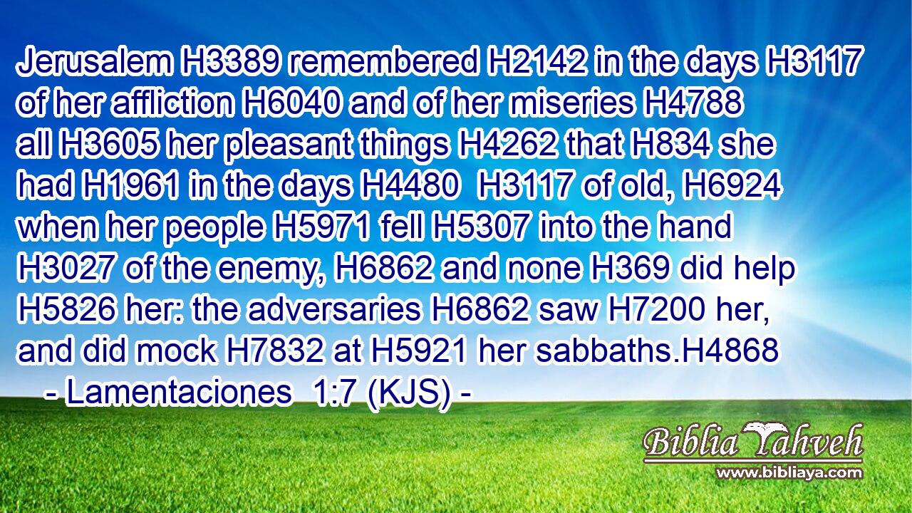 Jerusalem H3389 remembered H2142 in the days H3117 of her affliction H6040 and of her miseries H4788 all H3605 her pleasant things H4262 that H834 she had H1961 in the days H4480  H3117 of old, H6924 when her people H5971 fell H5307 into the hand H3027 of the enemy, H6862 and none H369 did help H5826 her: the adversaries H6862 saw H7200 her, and did mock H7832 at H5921 her sabbaths.H4868