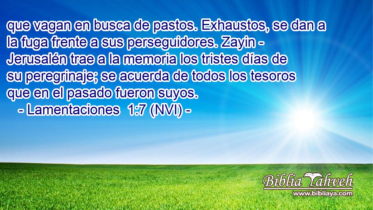  que vagan en busca de pastos. Exhaustos, se dan a la fuga frente a sus perseguidores. Zayin - Jerusalén trae a la memoria los tristes días de su peregrinaje; se acuerda de todos los tesoros que en el pasado fueron suyos. 