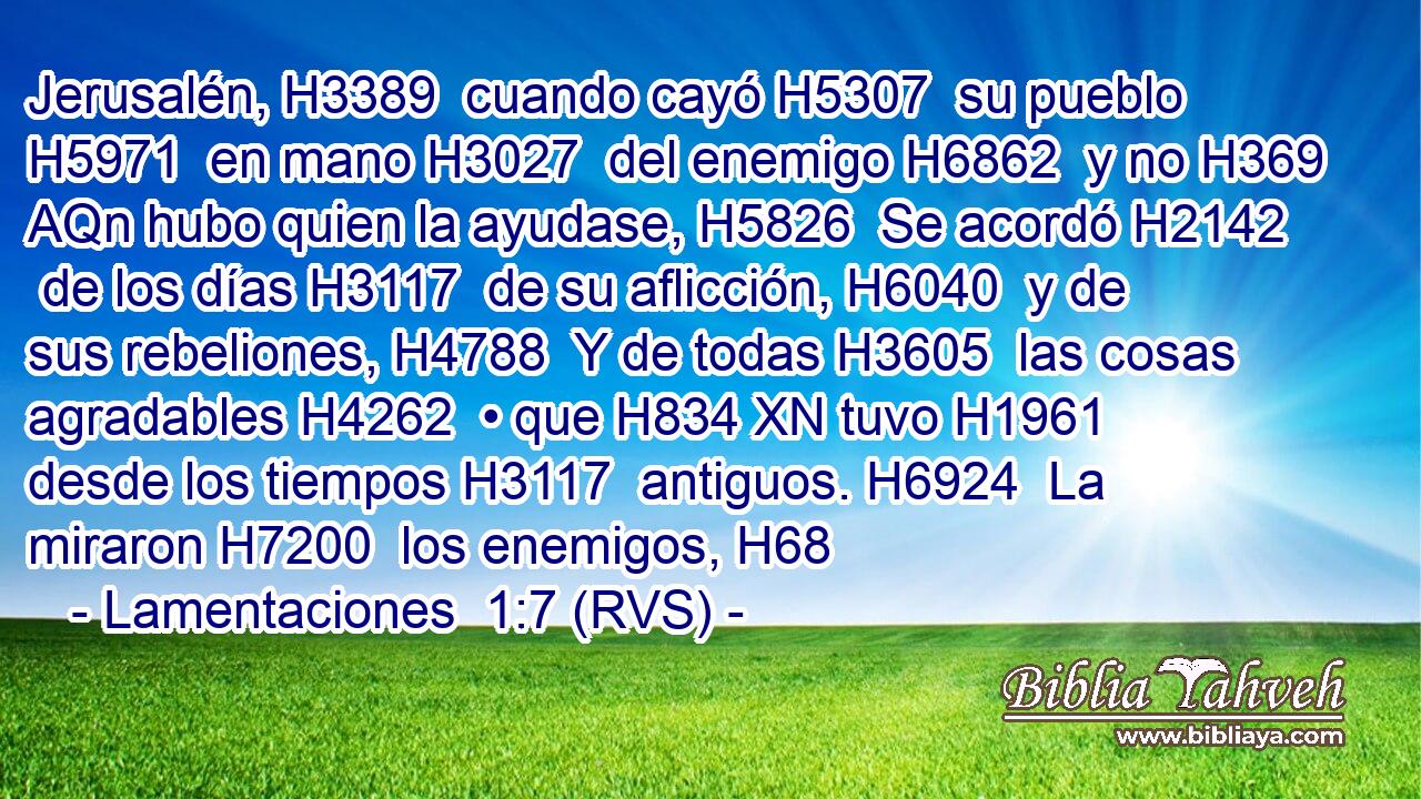 Jerusalén, H3389  cuando cayó H5307  su pueblo H5971  en mano H3027  del enemigo H6862  y no H369 AQn hubo quien la ayudase, H5826  Se acordó H2142  de los días H3117  de su aflicción, H6040  y de sus rebeliones, H4788  Y de todas H3605  las cosas agradables H4262  • que H834 XN tuvo H1961  desde los tiempos H3117  antiguos. H6924  La miraron H7200  los enemigos, H68