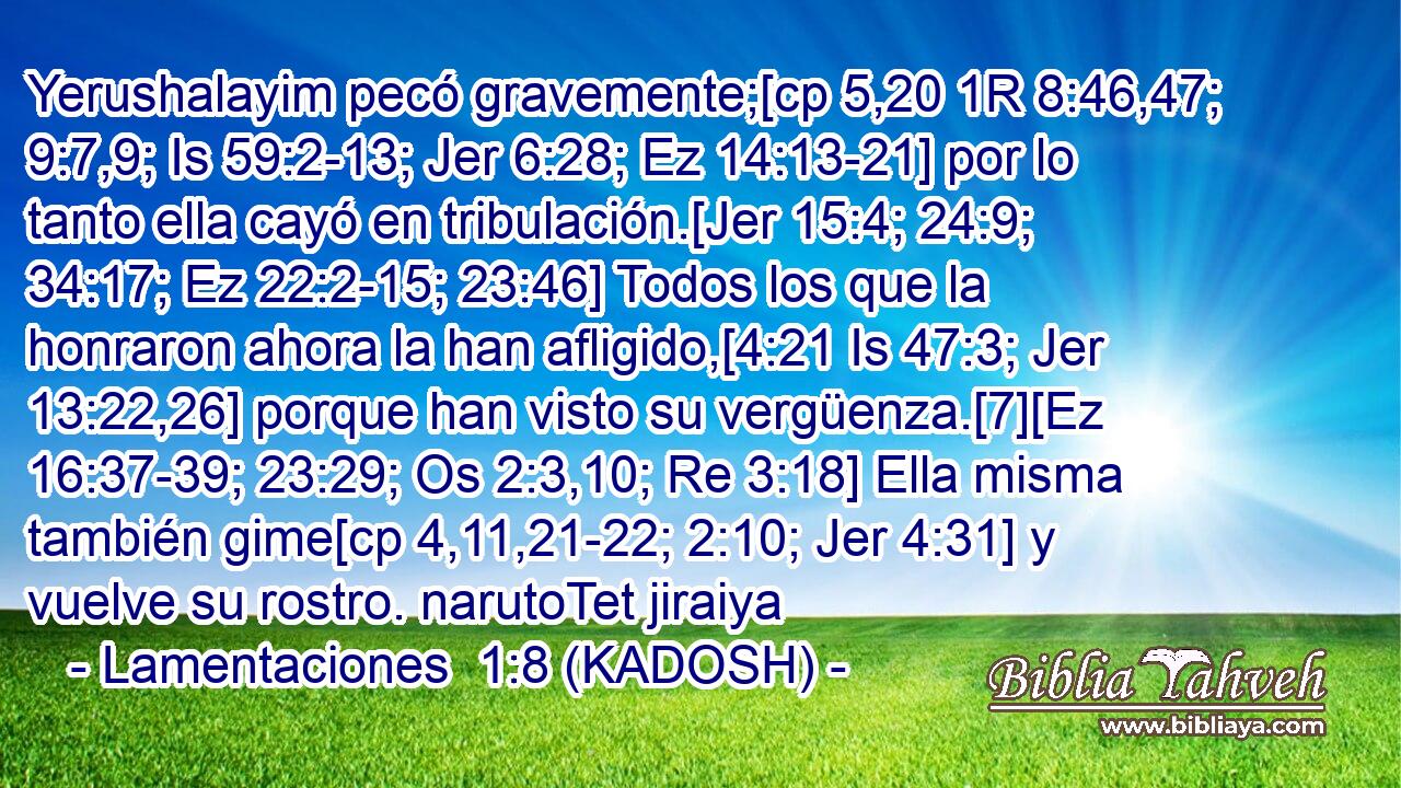  Yerushalayim pecó gravemente;[cp 5,20 1R 8:46,47; 9:7,9; Is 59:2-13; Jer 6:28; Ez 14:13-21] por lo tanto ella cayó en tribulación.[Jer 15:4; 24:9; 34:17; Ez 22:2-15; 23:46] Todos los que la honraron ahora la han afligido,[4:21 Is 47:3; Jer 13:22,26] porque han visto su vergüenza.[7][Ez 16:37-39; 23:29; Os 2:3,10; Re 3:18] Ella misma también gime[cp 4,11,21-22; 2:10; Jer 4:31] y vuelve su rostro. narutoTet jiraiya 