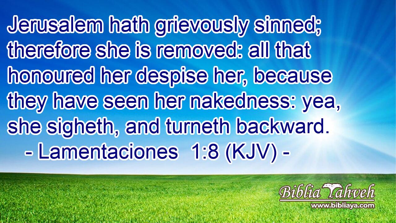 Jerusalem hath grievously sinned; therefore she is removed: all that honoured her despise her, because they have seen her nakedness: yea, she sigheth, and turneth backward.