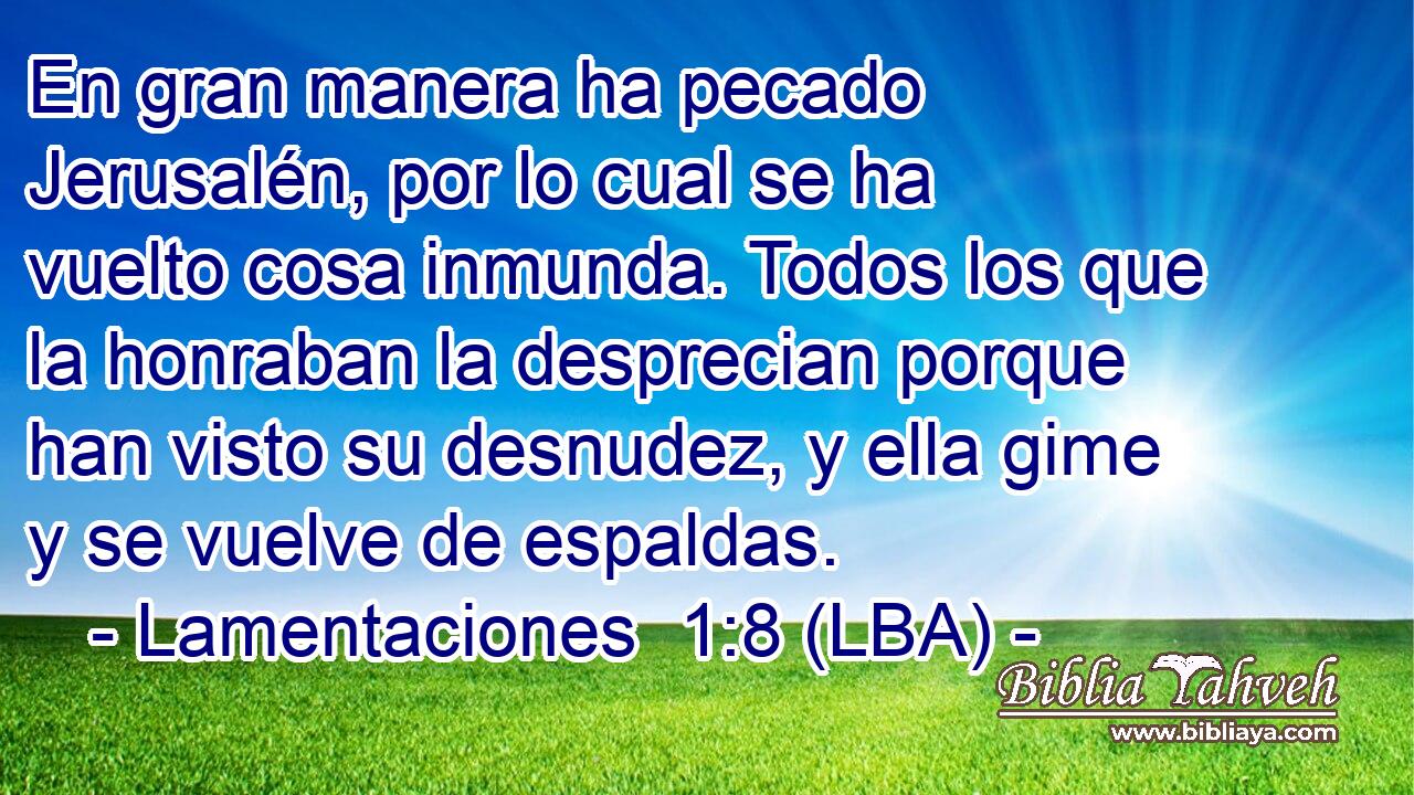 En gran manera ha pecado Jerusalén, por lo cual se ha vuelto cosa inmunda. Todos los que la honraban la desprecian porque han visto su desnudez, y ella gime y se vuelve de espaldas.