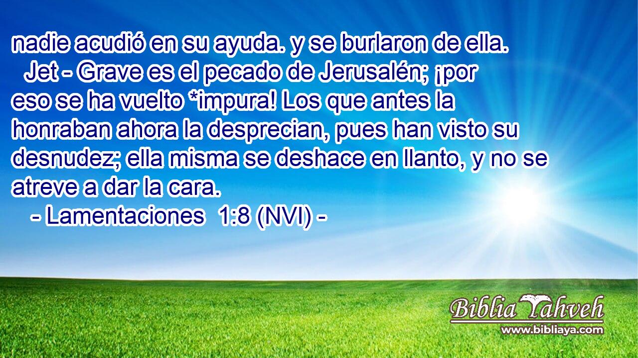  nadie acudió en su ayuda. y se burlaron de ella.   Jet - Grave es el pecado de Jerusalén; ¡por eso se ha vuelto *impura! Los que antes la honraban ahora la desprecian, pues han visto su desnudez; ella misma se deshace en llanto, y no se atreve a dar la cara. 