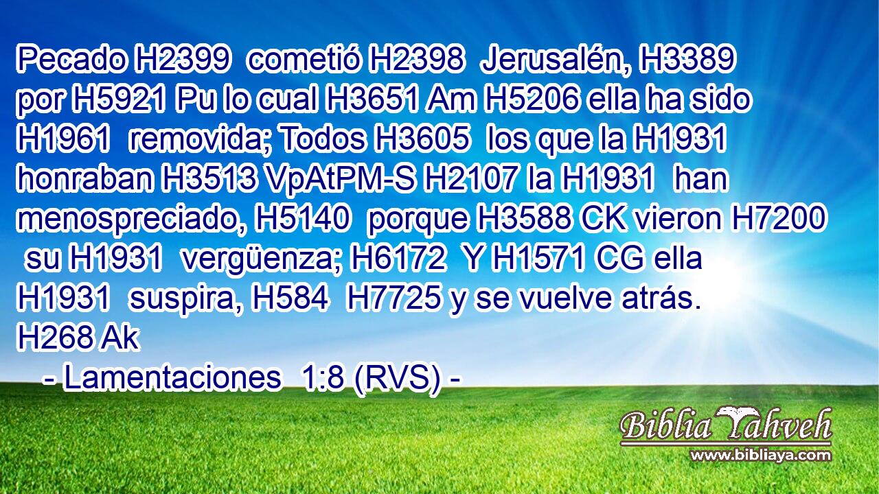 Pecado H2399  cometió H2398  Jerusalén, H3389  por H5921 Pu lo cual H3651 Am H5206 ella ha sido H1961  removida; Todos H3605  los que la H1931  honraban H3513 VpAtPM-S H2107 la H1931  han menospreciado, H5140  porque H3588 CK vieron H7200  su H1931  vergüenza; H6172  Y H1571 CG ella H1931  suspira, H584  H7725 y se vuelve atrás. H268 Ak 