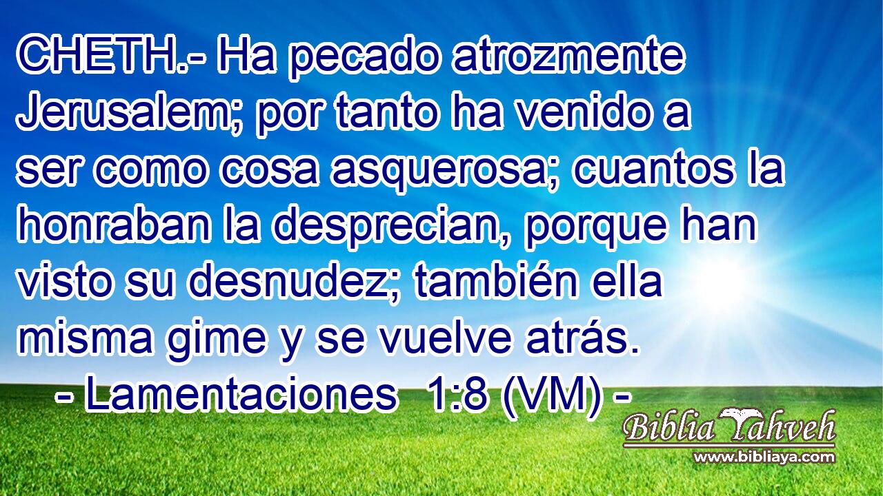  CHETH.- Ha pecado atrozmente Jerusalem; por tanto ha venido a ser como cosa asquerosa; cuantos la honraban la desprecian, porque han visto su desnudez; también ella misma gime y se vuelve atrás. 