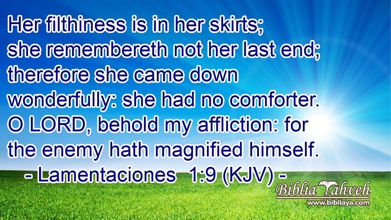 Her filthiness is in her skirts; she remembereth not her last end; therefore she came down wonderfully: she had no comforter. O LORD, behold my affliction: for the enemy hath magnified himself.