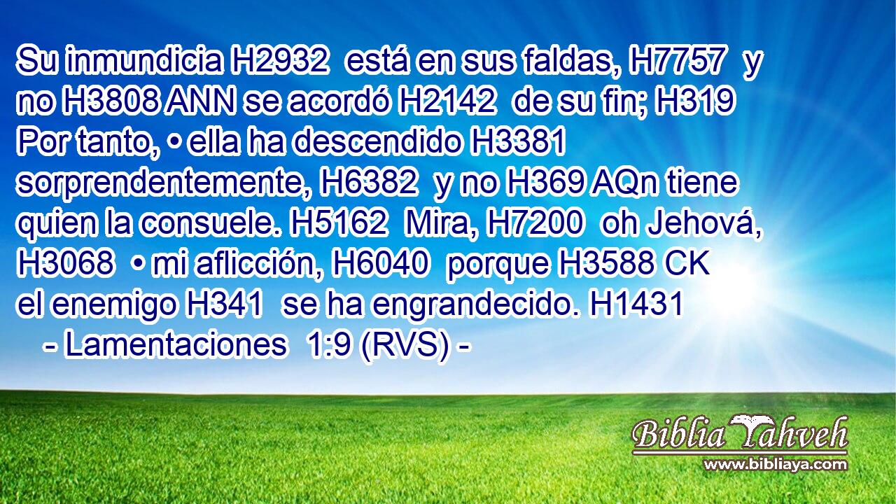Su inmundicia H2932  está en sus faldas, H7757  y no H3808 ANN se acordó H2142  de su fin; H319  Por tanto, • ella ha descendido H3381  sorprendentemente, H6382  y no H369 AQn tiene quien la consuele. H5162  Mira, H7200  oh Jehová, H3068  • mi aflicción, H6040  porque H3588 CK el enemigo H341  se ha engrandecido. H1431  