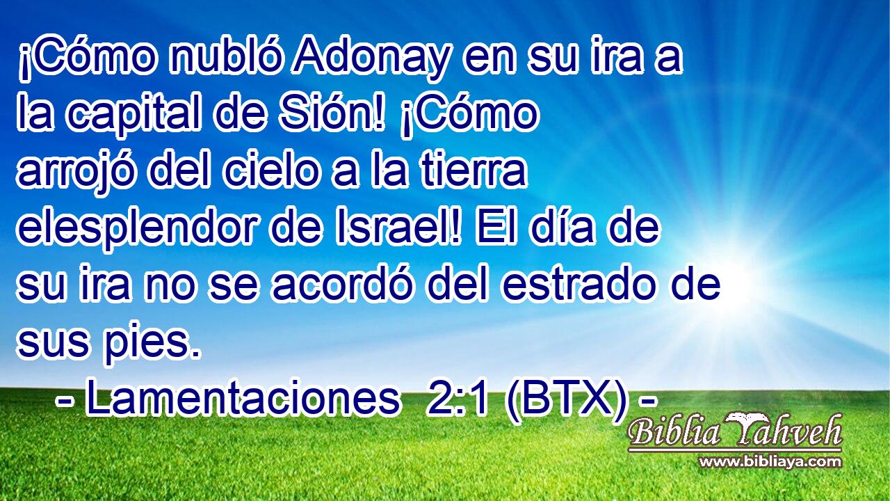 ¡Cómo nubló Adonay en su ira a la capital de Sión! ¡Cómo arrojó del cielo a la tierra elesplendor de Israel! El día de su ira no se acordó del estrado de sus pies.