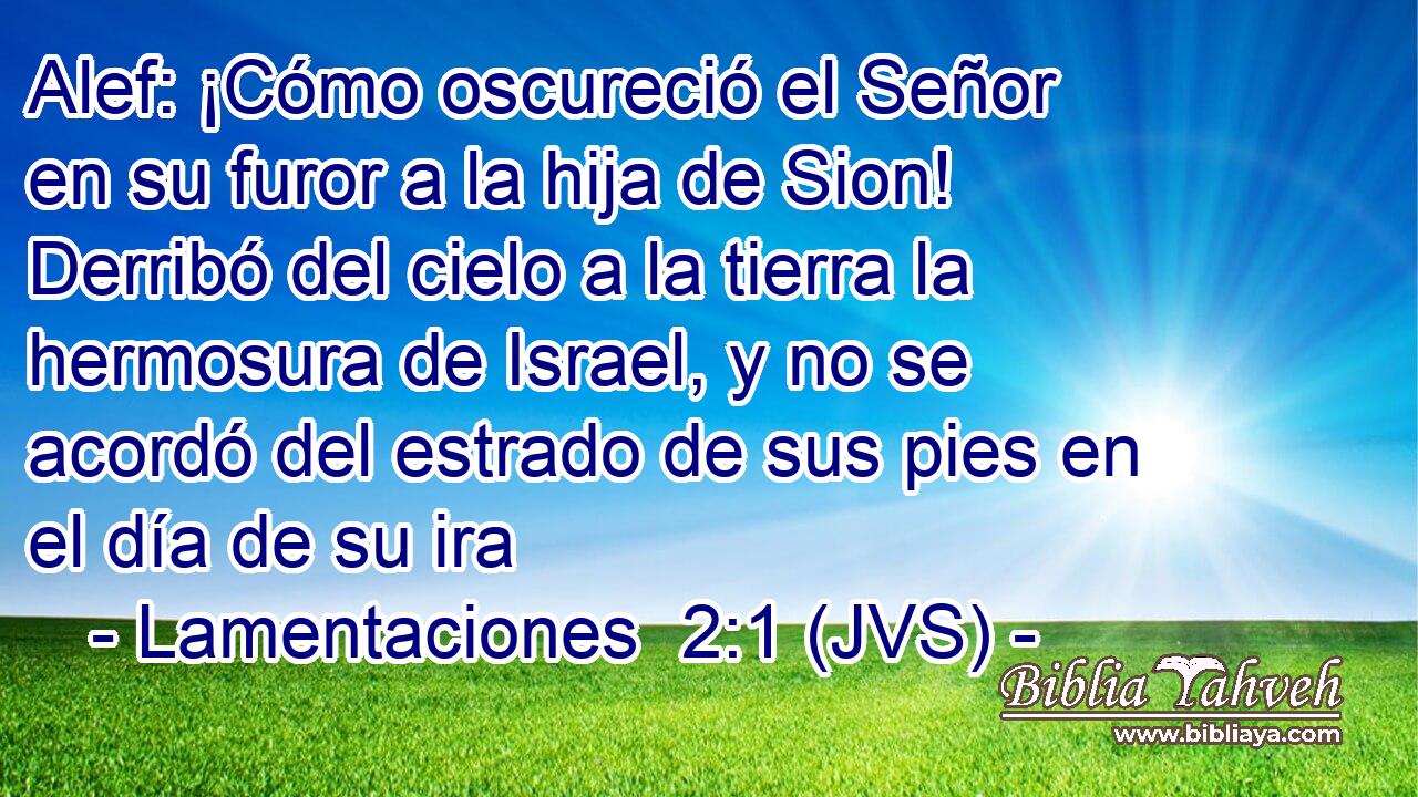 Alef: ¡Cómo oscureció el Señor en su furor a la hija de Sion! Derribó del cielo a la tierra la hermosura de Israel, y no se acordó del estrado de sus pies en el día de su ira