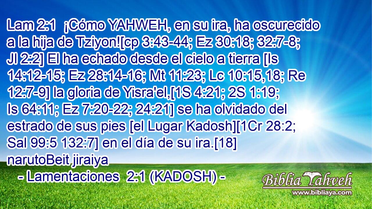  ¡Cómo YAHWEH, en su ira, ha oscurecido a la hija de Tziyon![cp 3:43-44; Ez 30:18; 32:7-8; Jl 2:2] El ha echado desde el cielo a tierra [Is 14:12-15; Ez 28:14-16; Mt 11:23; Lc 10:15,18; Re 12:7-9] la gloria de Yisra'el,[1S 4:21; 2S 1:19; Is 64:11; Ez 7:20-22; 24:21] se ha olvidado del estrado de sus pies [el Lugar Kadosh][1Cr 28:2; Sal 99:5 132:7] en el día de su ira.[18] narutoBeit jiraiya 
