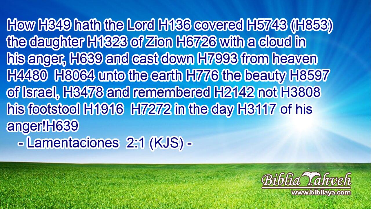 How H349 hath the Lord H136 covered H5743 (H853) the daughter H1323 of Zion H6726 with a cloud in his anger, H639 and cast down H7993 from heaven H4480  H8064 unto the earth H776 the beauty H8597 of Israel, H3478 and remembered H2142 not H3808 his footstool H1916  H7272 in the day H3117 of his anger!H639