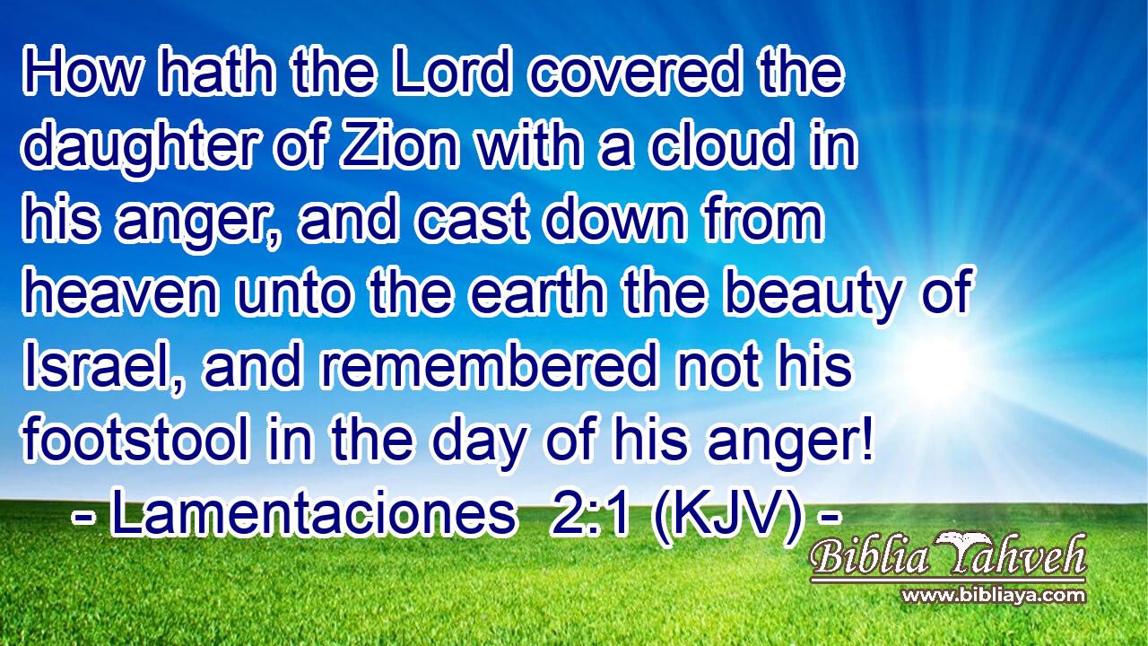 How hath the Lord covered the daughter of Zion with a cloud in his anger, and cast down from heaven unto the earth the beauty of Israel, and remembered not his footstool in the day of his anger!