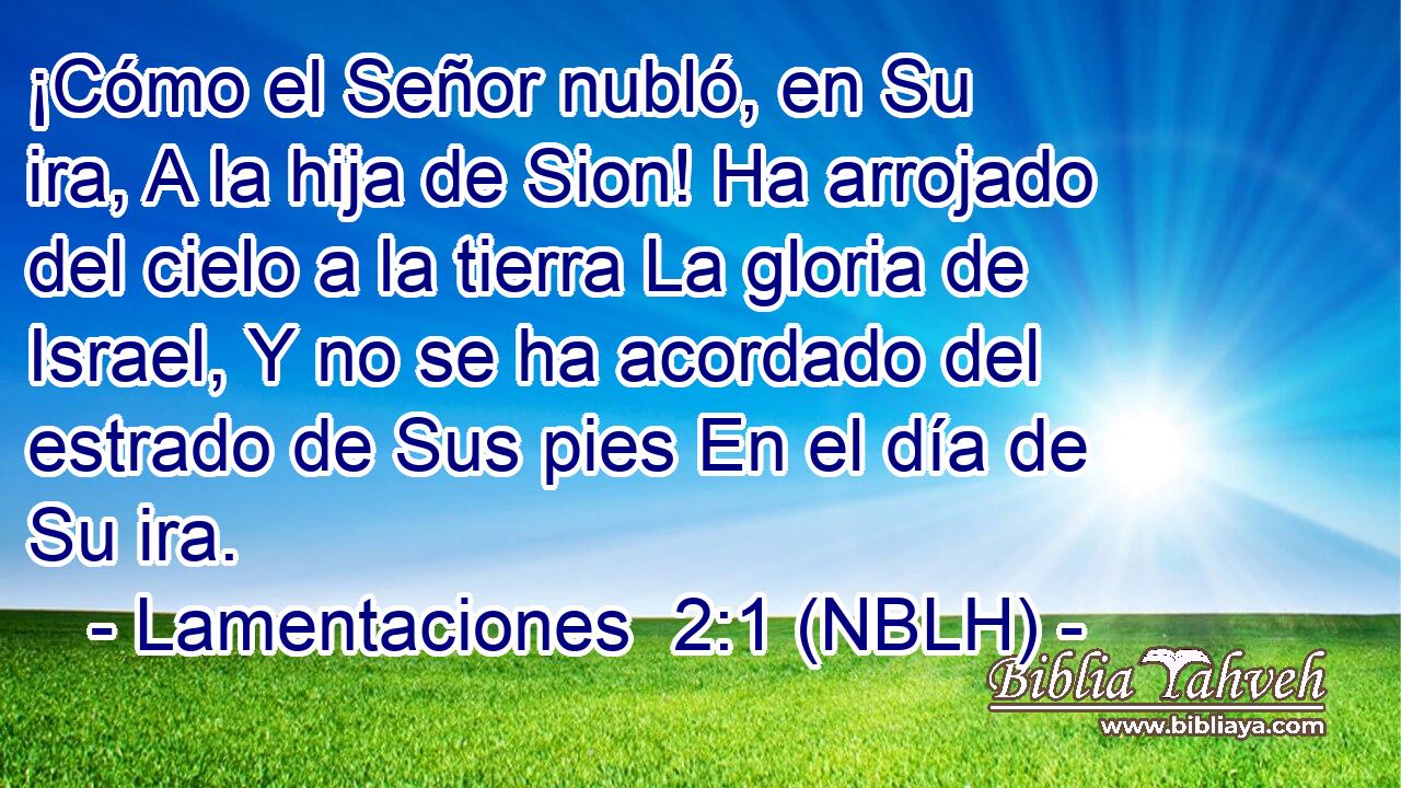  ¡Cómo el Señor nubló, en Su ira, A la hija de Sion! Ha arrojado del cielo a la tierra La gloria de Israel, Y no se ha acordado del estrado de Sus pies En el día de Su ira. 