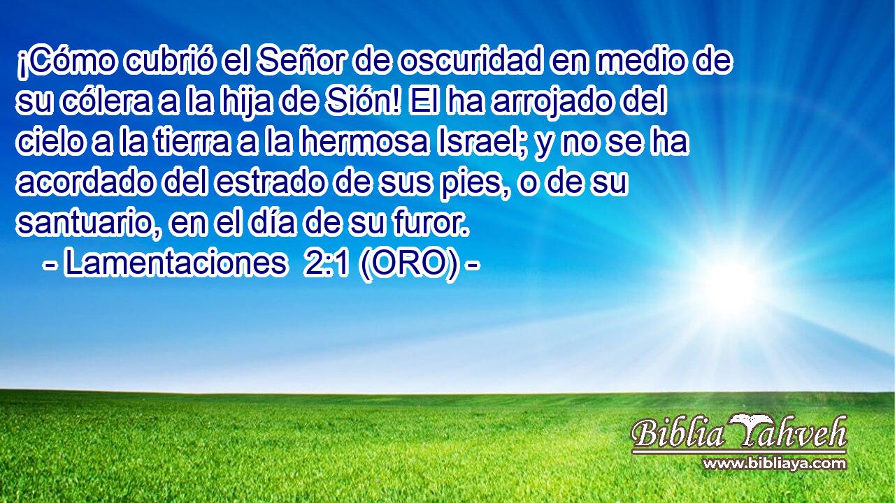  ¡Cómo cubrió el Señor de oscuridad en medio de su cólera a la hija de Sión! El ha arrojado del cielo a la tierra a la hermosa Israel; y no se ha acordado del estrado de sus pies, o de su santuario, en el día de su furor. 