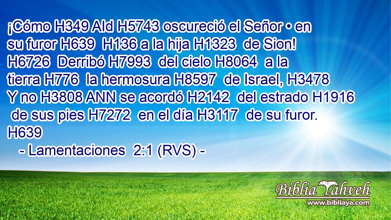 ¡Cómo H349 AId H5743 oscureció el Señor • en su furor H639  H136 a la hija H1323  de Sion! H6726  Derribó H7993  del cielo H8064  a la tierra H776  la hermosura H8597  de Israel, H3478  Y no H3808 ANN se acordó H2142  del estrado H1916  de sus pies H7272  en el día H3117  de su furor. H639  