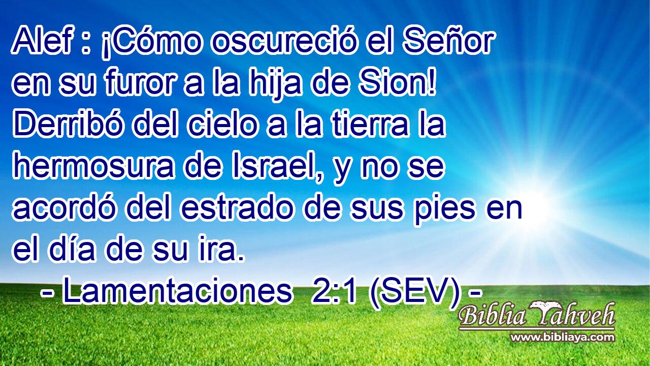 Alef : ¡Cómo oscureció el Señor en su furor a la hija de Sion! Derribó del cielo a la tierra la hermosura de Israel, y no se acordó del estrado de sus pies en el día de su ira.