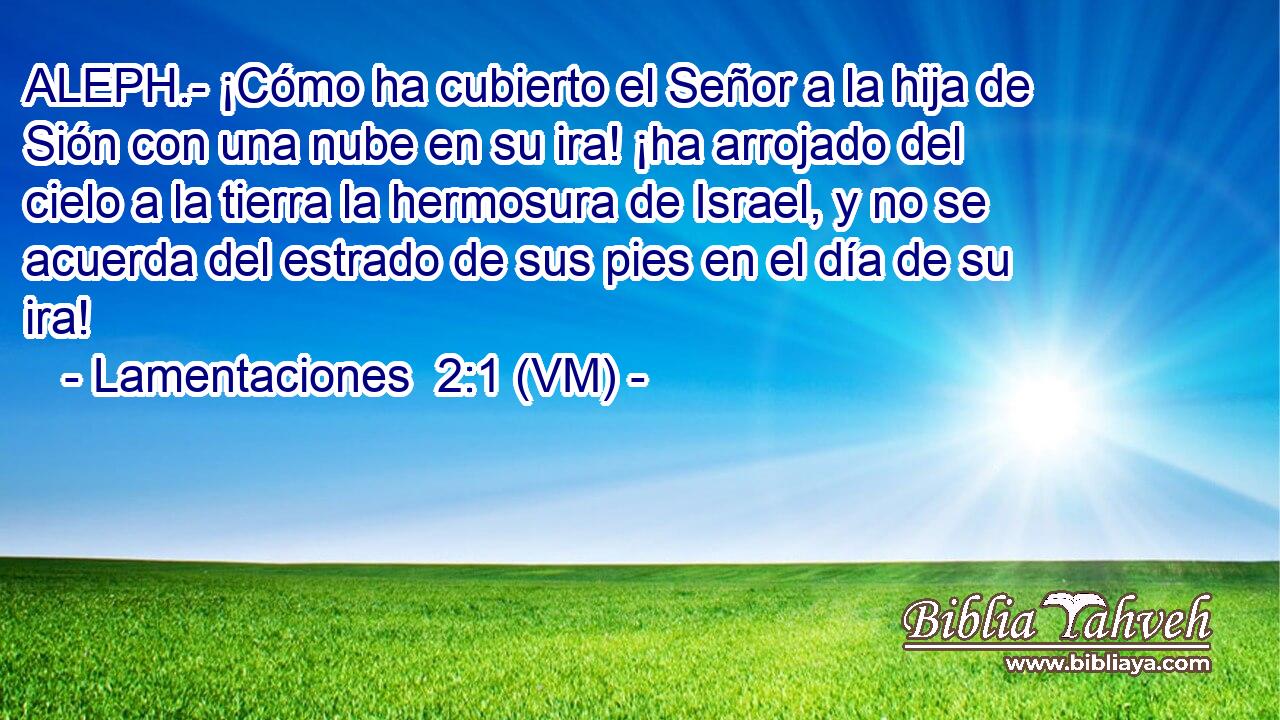  ALEPH.- ¡Cómo ha cubierto el Señor a la hija de Sión con una nube en su ira! ¡ha arrojado del cielo a la tierra la hermosura de Israel, y no se acuerda del estrado de sus pies en el día de su ira! 