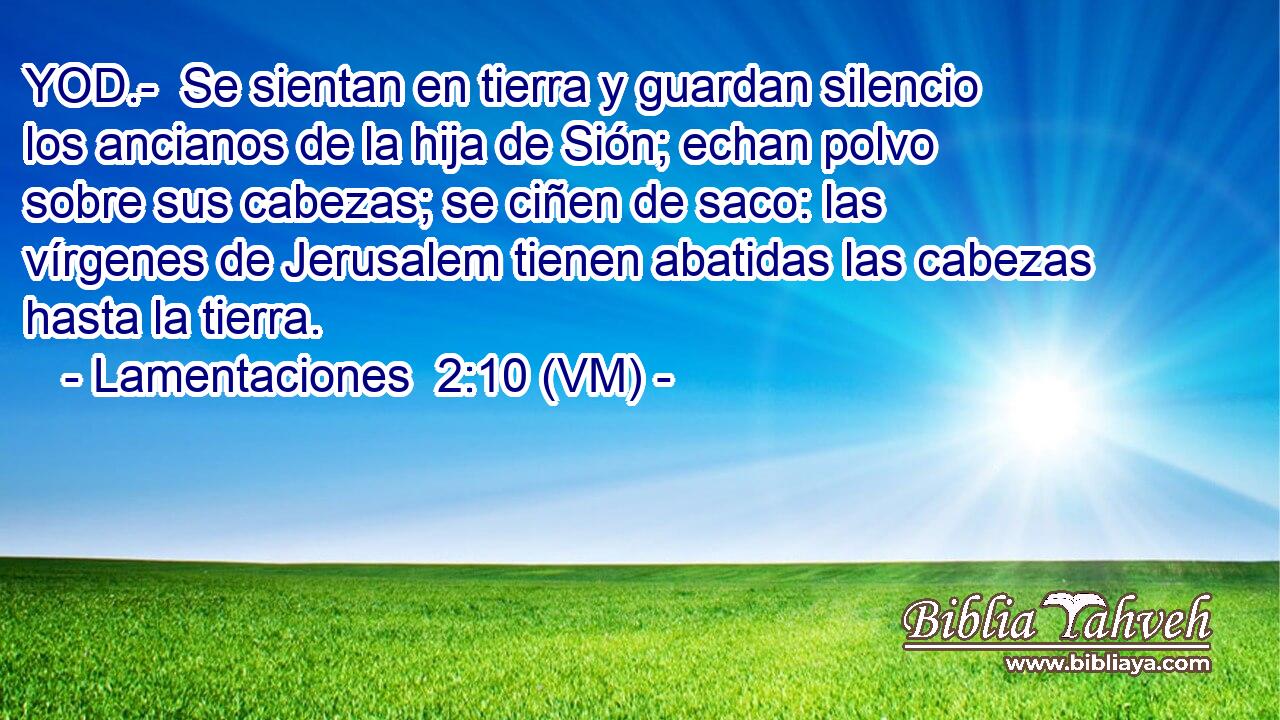  YOD.-  Se sientan en tierra y guardan silencio los ancianos de la hija de Sión; echan polvo sobre sus cabezas; se ciñen de saco: las vírgenes de Jerusalem tienen abatidas las cabezas hasta la tierra. 